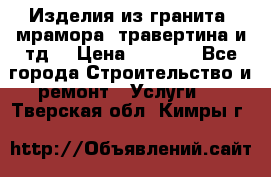 Изделия из гранита, мрамора, травертина и тд. › Цена ­ 1 000 - Все города Строительство и ремонт » Услуги   . Тверская обл.,Кимры г.